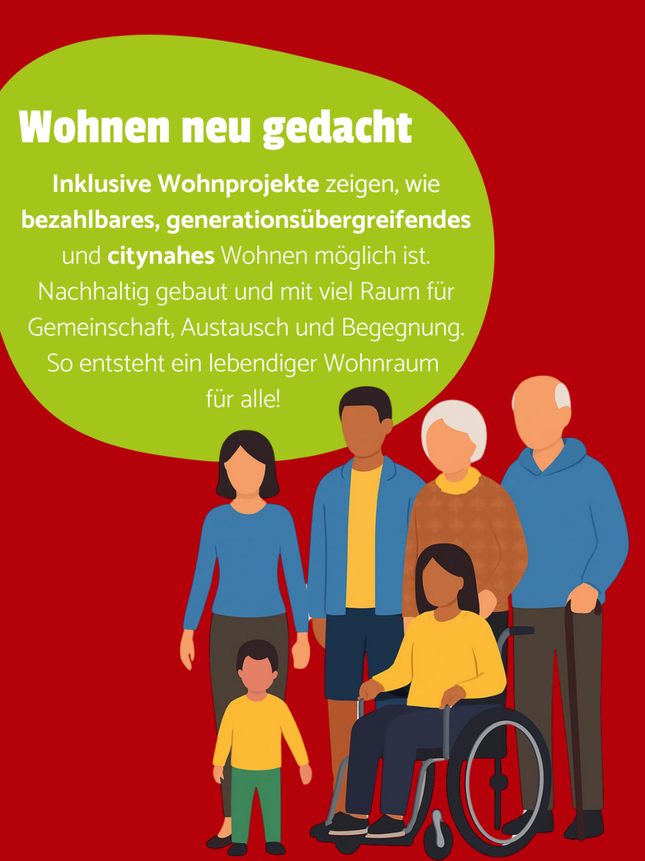 6 Personen, die zusammen auf rotem Hintergrund stehen. Davon zwei ältere Menschen, eine Person im Rollstuhl, ein Kind und zwei Erwachsene. In einer grünen Blase oben links steht: Wohnen neu gedacht - Inklusive Wohnprojekte zeigen, wie bezahlbares, generationsübergreifendes und citynahes Wohnen möglich ist. Nachhaltig gebaut und mit viel Raum für Gemeinschaft, Austausch und Begegnung. So entsteht ein lebendiger Wohnraum für alle! 
