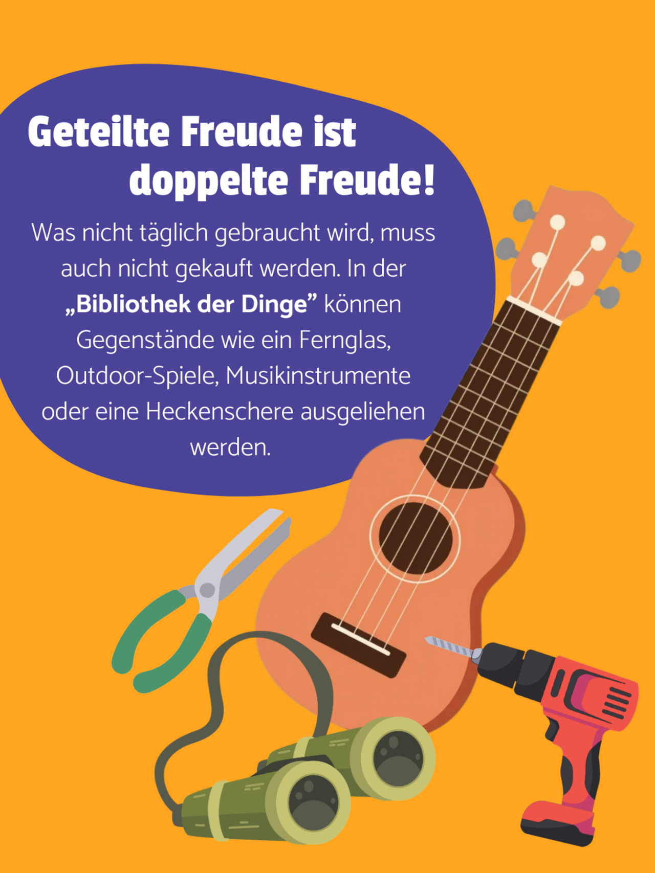 Eine Heckenschere, ein Fernglas, eine Gitarre und eine Bohrmaschine auf orangenem Hintergrund. Auf einer lilanen Blase steht: Geteilte Freude ist doppelte Freude - Was nicht täglich gebraucht wird, muss auch nicht gekauft werden. In der „Bibliothek der Dinge” können Gegenstände wie ein Fernglas, Outdoor-Spiele, Musikinstrumente oder eine Heckenschere ausgeliehen werden. 