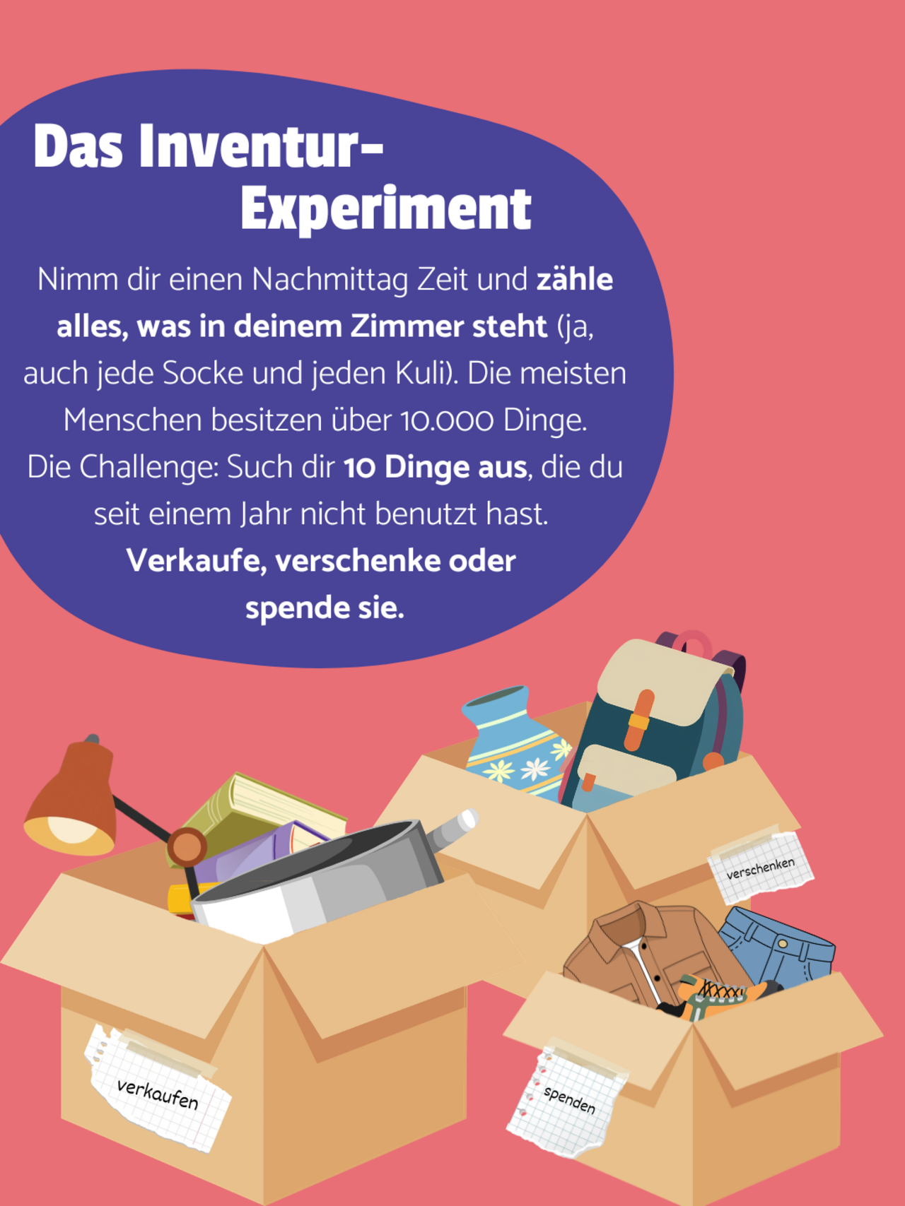 Drei Kisten sind mit allerlei Dingen, wie einer Lampe, Büchern, einem Topf, Kleidung, einer Vase und einem Rucksack befüllt. Die Kisten sind jeweils mit "verschenken", "spenden" und "verkaufen" beschriftet. Hellroter Hintergrund. Auf einer lilanen Blase steht: Das Inventur Experiment - Nimm dir einen Nachmittag Zeit und zähle alles, was in deinem Zimmer steht (ja, auch jede Socke und jeden Kuli). Die meisten Menschen besitzen über 10.000 Dinge. Die Challenge: Such dir 10 Dinge aus, die du seit einem Jahr nicht benutzt hast. Verkaufe, verschenke oder spende sie.