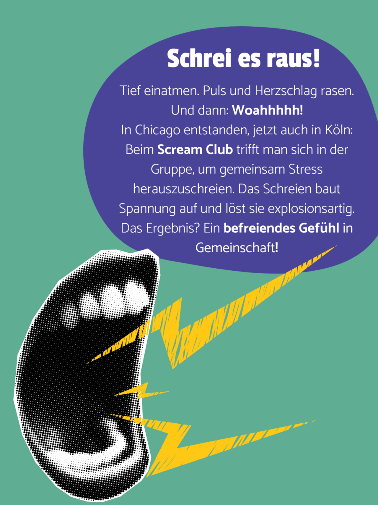 Ein geöffneter Mund im Pop-Art-Stil deutet durch Schallwellen Schreien an. Auf einer lilanen Blase steht: Schrei es raus! Tief einatmen. Puls und Herzschlag rasen. Und dann: Woahhhhh! In Chicago entstanden, jetzt auch in Köln: Beim Scream Club trifft man sich in der Gruppe, um gemeinsam Stress herauszuschreien. Das Schreien baut Spannung auf und löst sie explosionsartig. Das Ergebnis? Ein befreiendes Gefühl in Gemeinschaft!