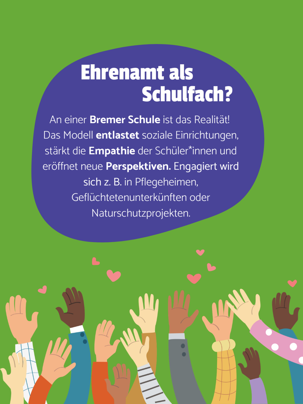 Hochgehobene Hände verschiedener Hautfarben und kleine Herzen auf grünem Hintergrund. In einer lilanen Blase steht: Ehrenamt als Schulfach? An einer Bremer Schule ist das Realität!  Das Modell entlastet soziale Einrichtungen, stärkt die Empathie der Schüler*innen und eröffnet neue Perspektiven. Engagiert wird sich z. B. in Pflegeheimen, Geflüchtetenunterkünften oder Naturschutzprojekten.