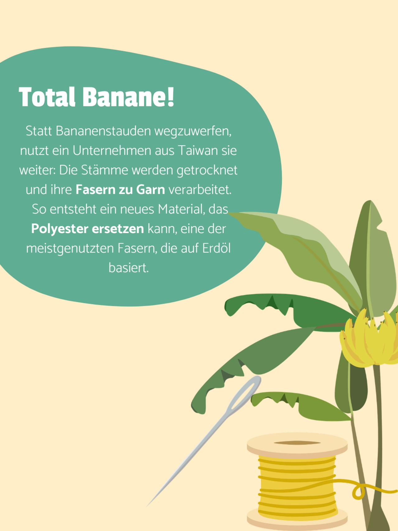Eine Bananenstaude, Garnrolle und Nadel auf hellgelbem Hintergrund. Auf einer türkisenen Blase steht: Total Banane! Statt Bananenstauden wegzuwerfen, nutzt ein Unternehmen aus Taiwan sie weiter: Die Stämme werden getrocknet und ihre Fasern zu Garn verarbeitet.  So entsteht ein neues Material, das Polyester ersetzen kann, eine der meistgenutzten Fasern, die auf Erdöl basiert.