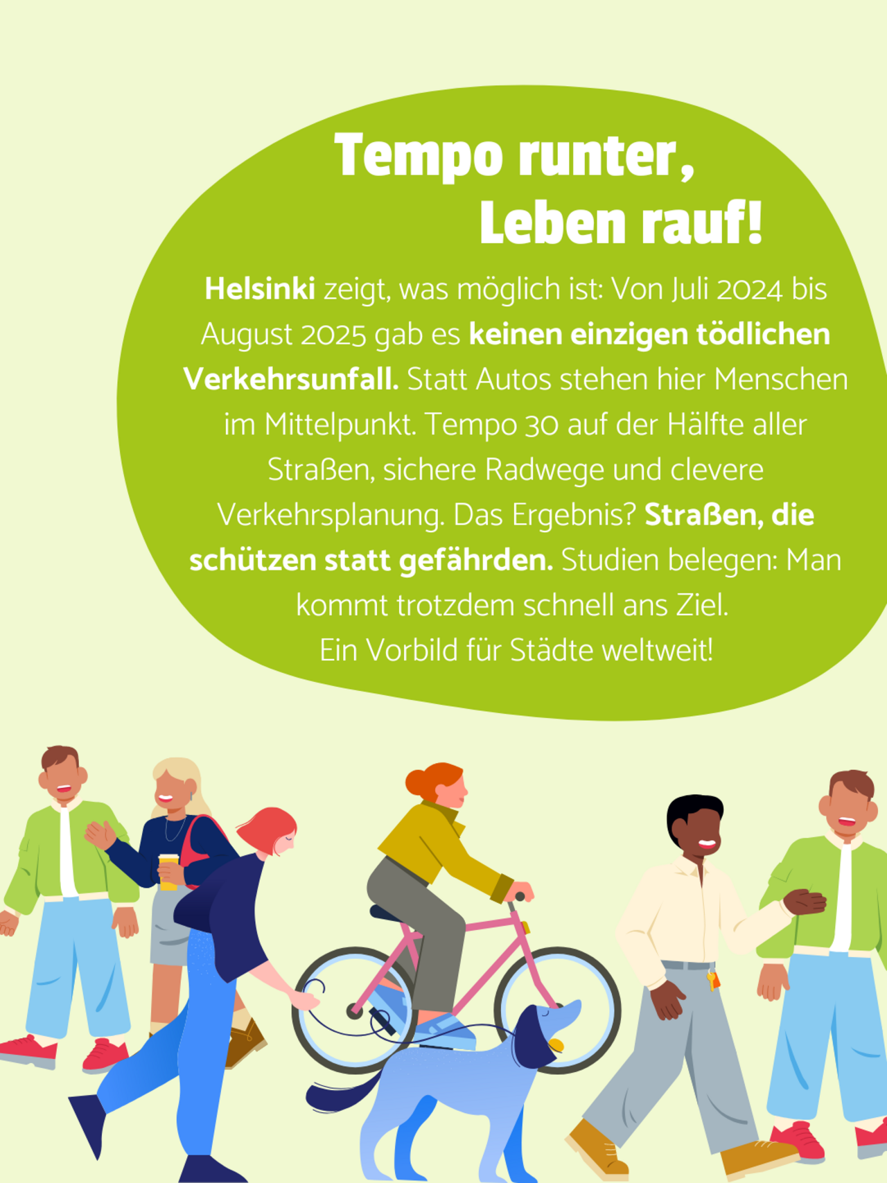 Fußgänger*innen, eine Radfahrerin und eine Fußgängerin mit Hund laufen auf gelbem Hintergrund. Oben steht in einer grünen Blase geschrieben: Helsinki zeigt, was möglich ist: Von Juli 2024 bis August 2025 gab es keinen einzigen tödlichen Verkehrsunfall. Statt Autos stehen hier Menschen im Mittelpunkt. Tempo 30 auf der Hälfte aller Straßen, sichere Radwege und clevere Verkehrsplanung. Das Ergebnis? Straßen, die schützen statt gefährden. Studien belegen: Man kommt trotzdem schnell ans Ziel. Ein Vorbild für Städte weltweit!