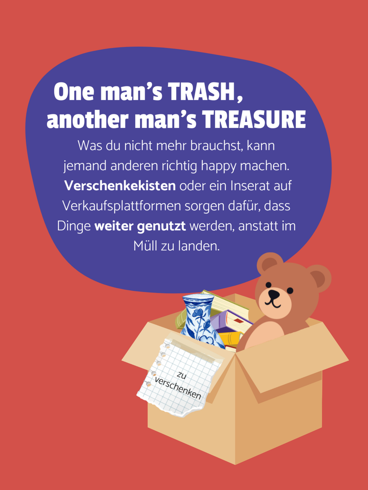 Eine Kiste ist mit einem Teddybären, Büchern und einer Vase gefüllt. Sie ist mit "zu verschenken" beschriftet. Dunkelroter Hintergrund. Auf einer lilanen Blase steht: One man's trash, another man's treasure - Was du nicht mehr brauchst, kann jemand anderen richtig happy machen.  Verschenkekisten oder ein Inserat auf Verkaufsplattformen sorgen dafür, dass Dinge weiter genutzt werden, anstatt im Müll zu landen.