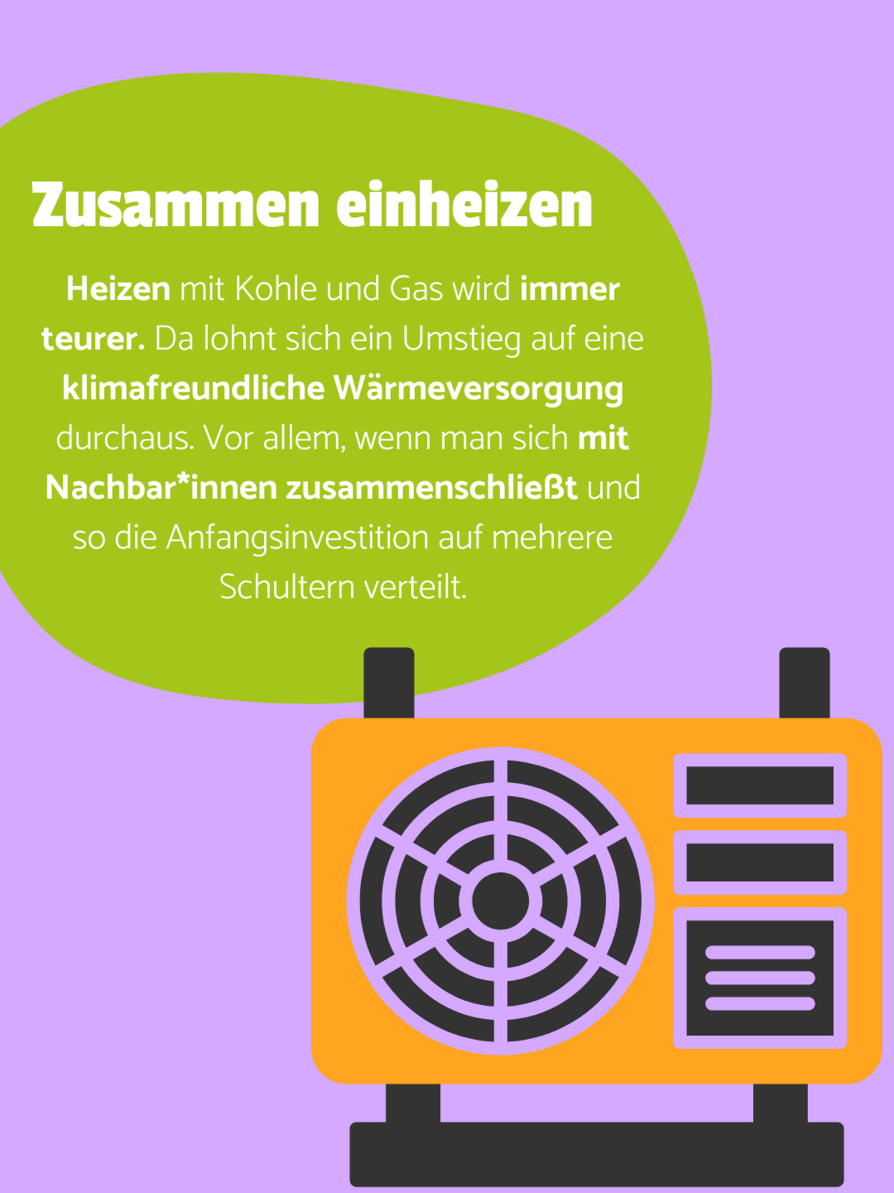 Eine orangene Wärmepumpe in der unteren rechten Ecke auf violettem Hintergrund. In einer grünen Blase steht: Zusammen einheizen - Heizen mit Kohle und Gas wird immer teurer. Da lohnt sich ein Umstieg auf eine klimafreundliche Wärmeversorgung durchaus. Vor allem, wenn man sich mit Nachbar*innen zusammenschließt und so die Anfangsinvestition auf mehrere Schultern verteilt.